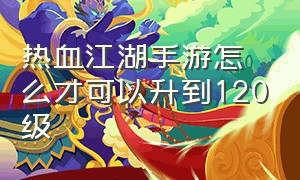 热血江湖手游怎么才可以升到120级