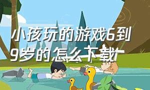 小孩玩的游戏6到9岁的怎么下载