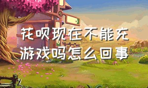 花呗现在不能充游戏吗怎么回事