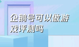 企鹅号可以做游戏评测吗