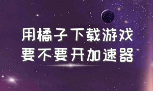 用橘子下载游戏要不要开加速器