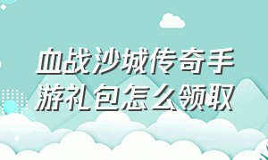 血战沙城传奇手游礼包怎么领取