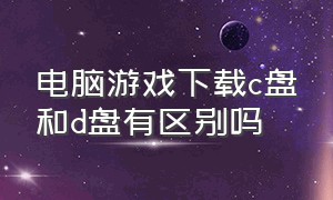 电脑游戏下载c盘和d盘有区别吗