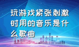 玩游戏紧张刺激时用的音乐是什么歌曲