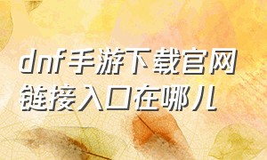 dnf手游下载官网链接入口在哪儿