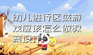 幼儿进行区域游戏应该怎么做教案设计