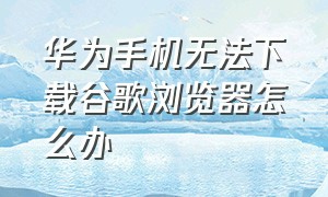 华为手机无法下载谷歌浏览器怎么办