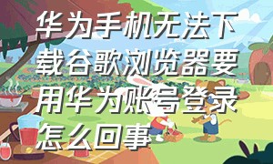 华为手机无法下载谷歌浏览器要用华为账号登录怎么回事