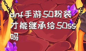 dnf手游50粉装才能继承给50ss吗