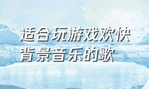 适合玩游戏欢快背景音乐的歌