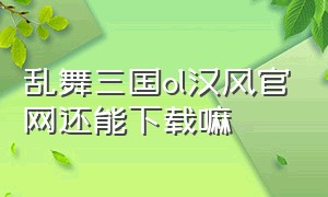 乱舞三国ol汉风官网还能下载嘛