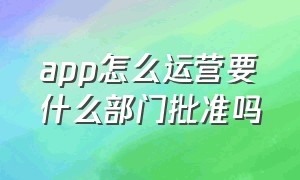 app怎么运营要什么部门批准吗