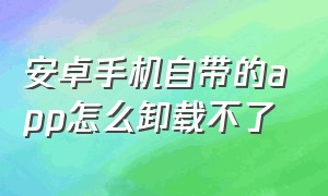 安卓手机自带的app怎么卸载不了