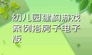 幼儿园建构游戏案例搭房子电子版