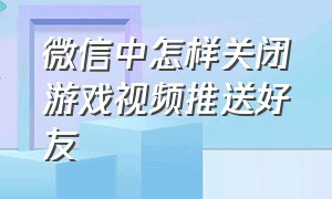 微信中怎样关闭游戏视频推送好友