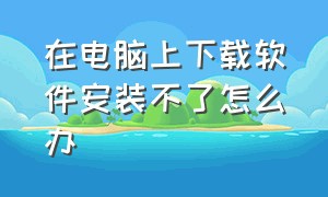 在电脑上下载软件安装不了怎么办