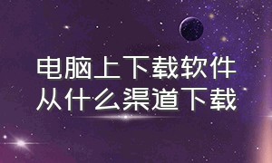 电脑上下载软件从什么渠道下载