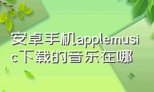 安卓手机applemusic下载的音乐在哪