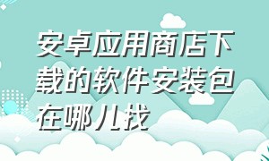 安卓应用商店下载的软件安装包在哪儿找