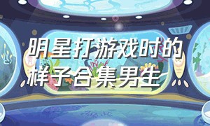 明星打游戏时的样子合集男生