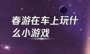 春游在车上玩什么小游戏