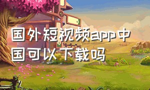 国外短视频app中国可以下载吗