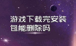 游戏下载完安装包能删除吗