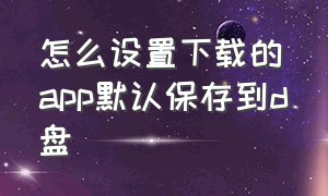 怎么设置下载的app默认保存到d盘