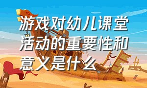 游戏对幼儿课堂活动的重要性和意义是什么