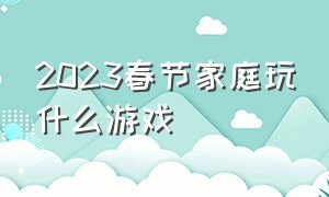 2023春节家庭玩什么游戏