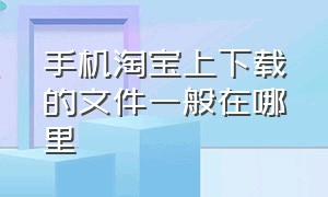 手机淘宝上下载的文件一般在哪里