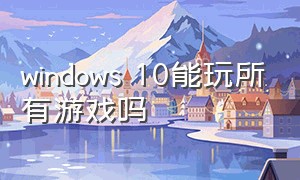 windows 10能玩所有游戏吗