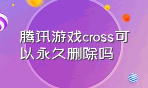 腾讯游戏cross可以永久删除吗