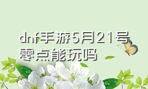 dnf手游5月21号零点能玩吗