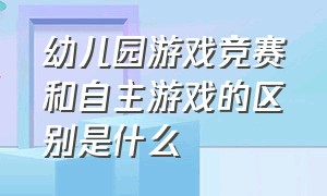 幼儿园游戏竞赛和自主游戏的区别是什么