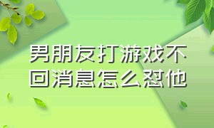 男朋友打游戏不回消息怎么怼他