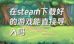 在steam下载好的游戏能直接导入吗