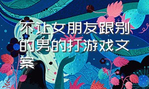 不让女朋友跟别的男的打游戏文案