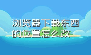 浏览器下载东西的位置怎么改