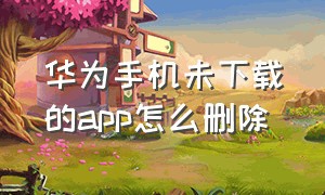 华为手机未下载的app怎么删除