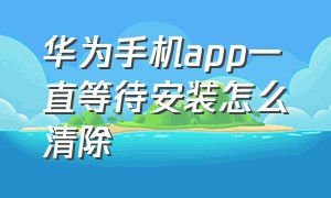 华为手机app一直等待安装怎么清除