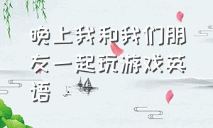 晚上我和我们朋友一起玩游戏英语