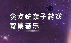 贪吃蛇亲子游戏背景音乐