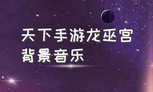 天下手游龙巫宫背景音乐