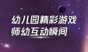 幼儿园精彩游戏师幼互动瞬间