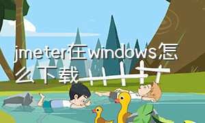 jmeter在windows怎么下载