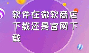 软件在微软商店下载还是官网下载