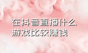 在抖音直播什么游戏比较赚钱