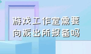 游戏工作室需要向派出所报备吗