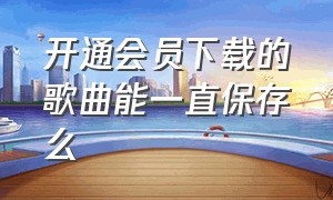 开通会员下载的歌曲能一直保存么